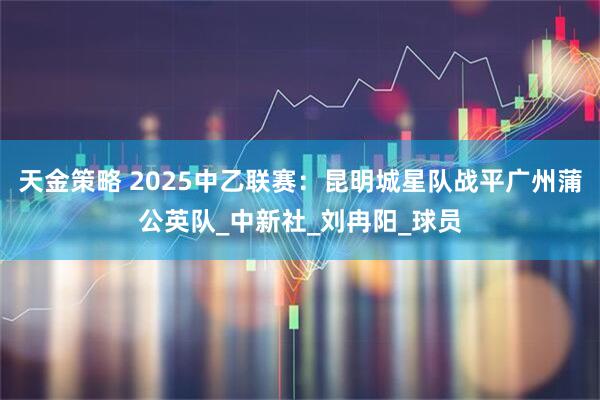 天金策略 2025中乙联赛：昆明城星队战平广州蒲公英队_中新社_刘冉阳_球员