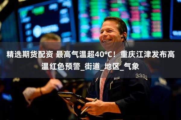 精选期货配资 最高气温超40℃！重庆江津发布高温红色预警_街道_地区_气象