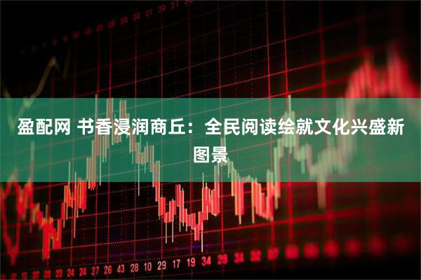 盈配网 书香浸润商丘：全民阅读绘就文化兴盛新图景
