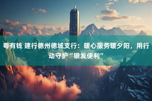 粤有钱 建行德州德城支行：暖心服务暖夕阳，用行动守护“银发便利”